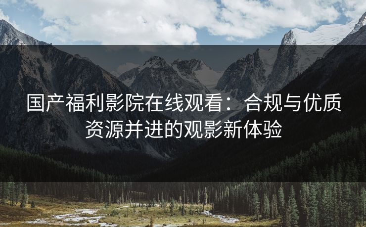 国产福利影院在线观看：合规与优质资源并进的观影新体验