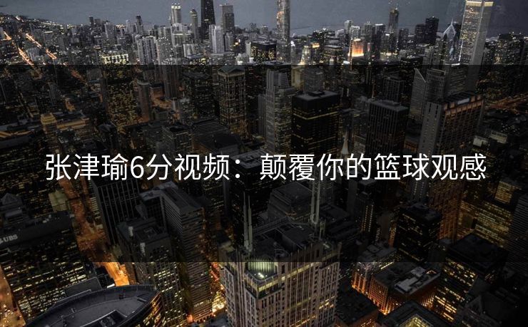 张津瑜6分视频：颠覆你的篮球观感