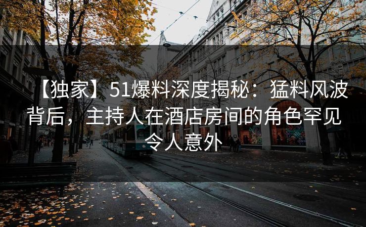 【独家】51爆料深度揭秘：猛料风波背后，主持人在酒店房间的角色罕见令人意外