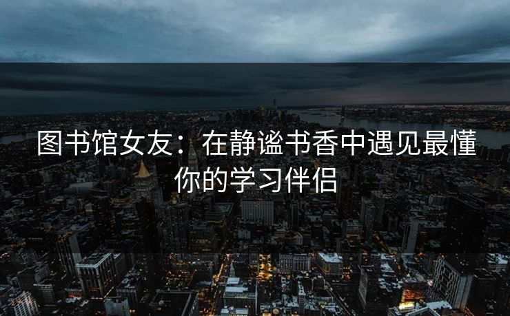 图书馆女友：在静谧书香中遇见最懂你的学习伴侣