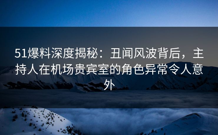 51爆料深度揭秘：丑闻风波背后，主持人在机场贵宾室的角色异常令人意外