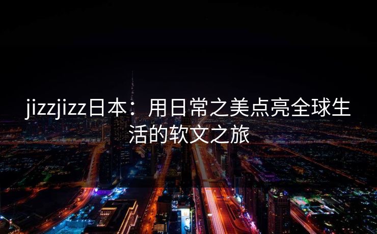 jizzjizz日本：用日常之美点亮全球生活的软文之旅