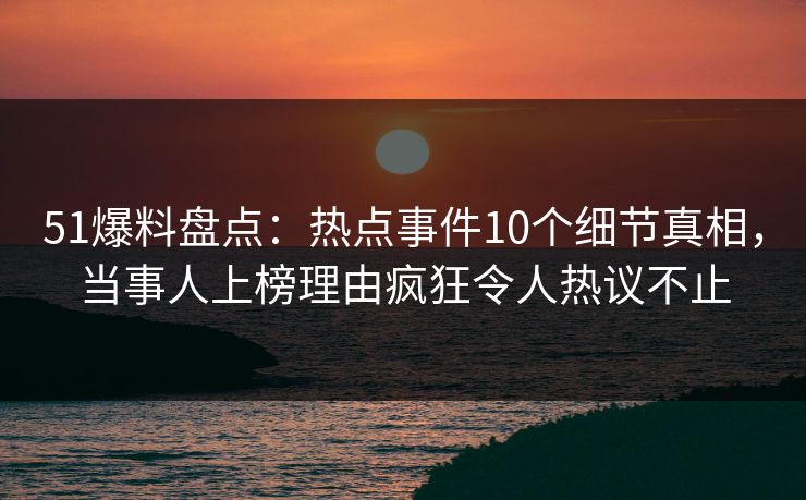 51爆料盘点：热点事件10个细节真相，当事人上榜理由疯狂令人热议不止