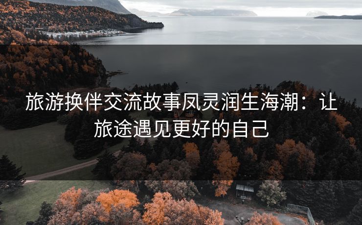 旅游换伴交流故事凤灵润生海潮:让旅途遇见更好的自己 旅游换伴交流故事凤灵润生海潮:让旅途遇见更好的自己