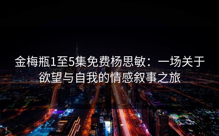 金梅瓶1至5集免费杨思敏:一场关于欲望与自我的情感叙事之旅 金梅瓶1至5集免费杨思敏:一场关于欲望与自我的情感叙事之旅