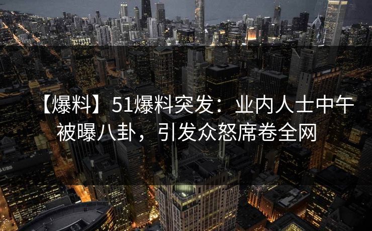 【爆料】51爆料突发：业内人士中午被曝八卦，引发众怒席卷全网