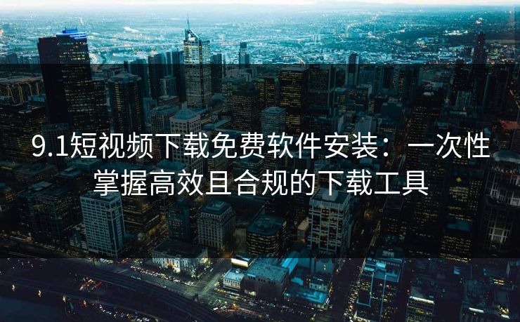 9.1短视频下载免费软件安装：一次性掌握高效且合规的下载工具