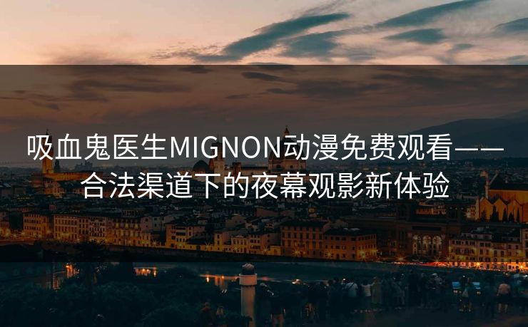 吸血鬼医生MIGNON动漫免费观看——合法渠道下的夜幕观影新体验 吸血鬼医生MIGNON动漫免费观看——合法渠道下的夜幕观影新体验