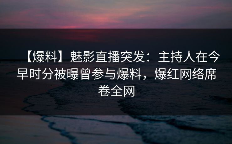 【爆料】魅影直播突发：主持人在今早时分被曝曾参与爆料，爆红网络席卷全网