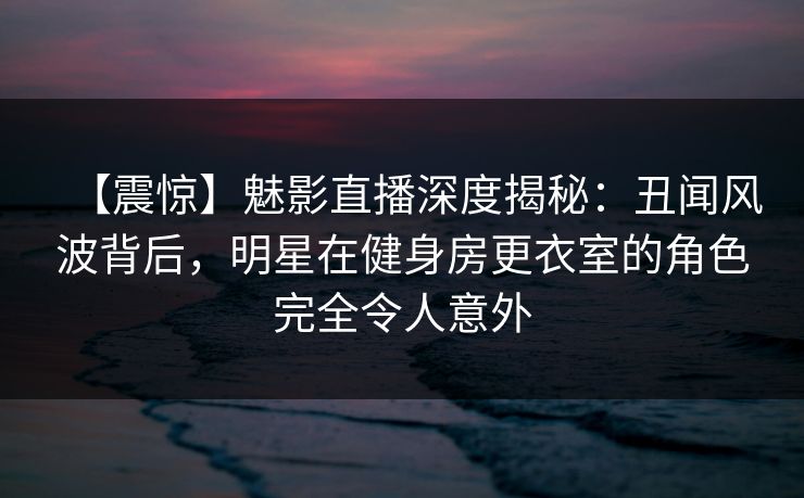 【震惊】魅影直播深度揭秘:丑闻风波背后,明星在健身房更衣室的角色完全令人意外 【震惊】魅影直播深度揭秘:丑闻风波背后,明星在健身房更衣室的角色完全令人意外