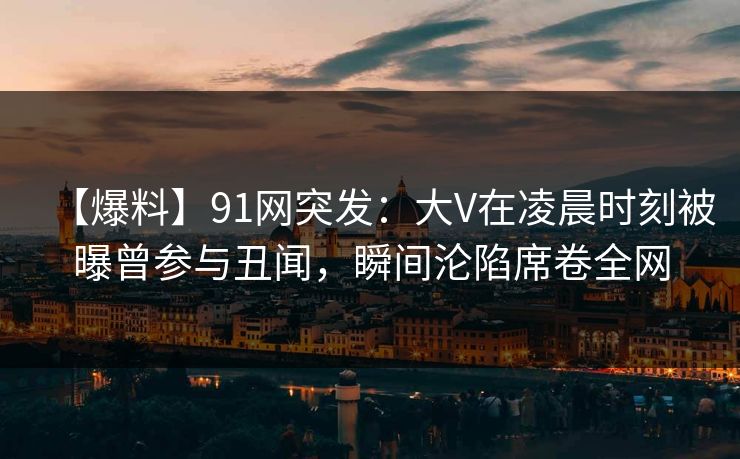 【爆料】91网突发：大V在凌晨时刻被曝曾参与丑闻，瞬间沦陷席卷全网