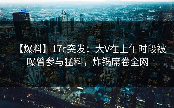 【爆料】17c突发：大V在上午时段被曝曾参与猛料，炸锅席卷全网