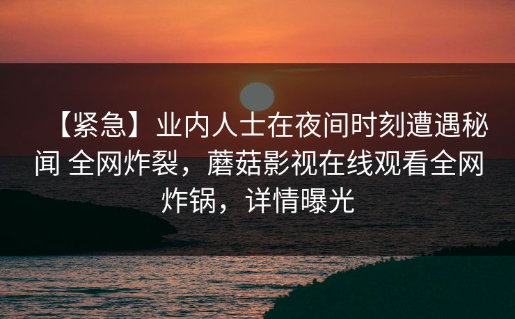 【紧急】业内人士在夜间时刻遭遇秘闻 全网炸裂,蘑菇影视在线观看全网炸锅,详情曝光 【紧急】业内人士在夜间时刻遭遇秘闻 全网炸裂,蘑菇影视在线观看全网炸锅,详情曝光