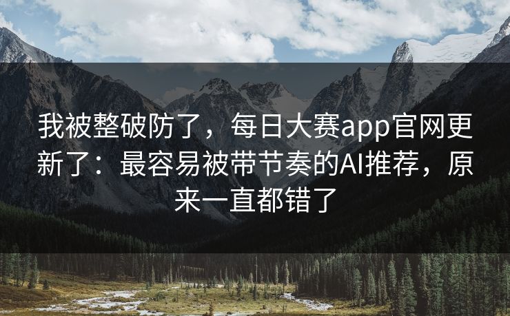 我被整破防了，每日大赛app官网更新了：最容易被带节奏的AI推荐，原来一直都错了