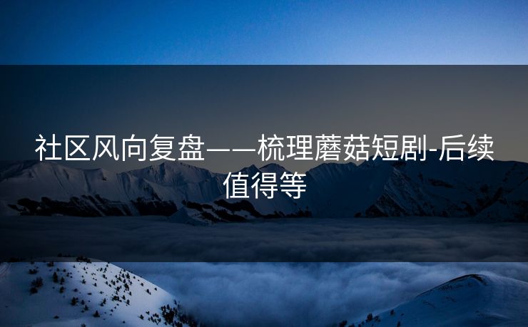 社区风向复盘——梳理蘑菇短剧-后续值得等