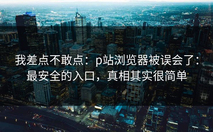 我差点不敢点：p站浏览器被误会了：最安全的入口，真相其实很简单