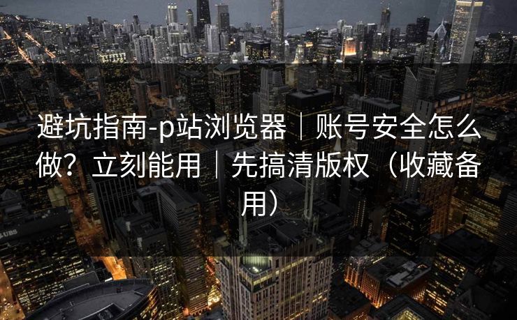 避坑指南-p站浏览器｜账号安全怎么做？立刻能用｜先搞清版权（收藏备用）