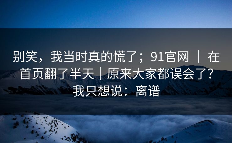 别笑，我当时真的慌了；91官网 ｜ 在首页翻了半天｜原来大家都误会了？我只想说：离谱