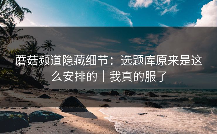 蘑菇频道隐藏细节：选题库原来是这么安排的｜我真的服了