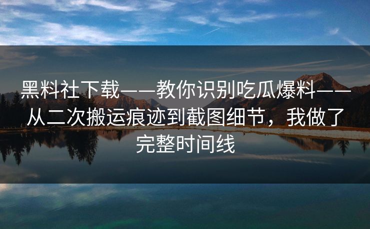 黑料社下载——教你识别吃瓜爆料——从二次搬运痕迹到截图细节，我做了完整时间线
