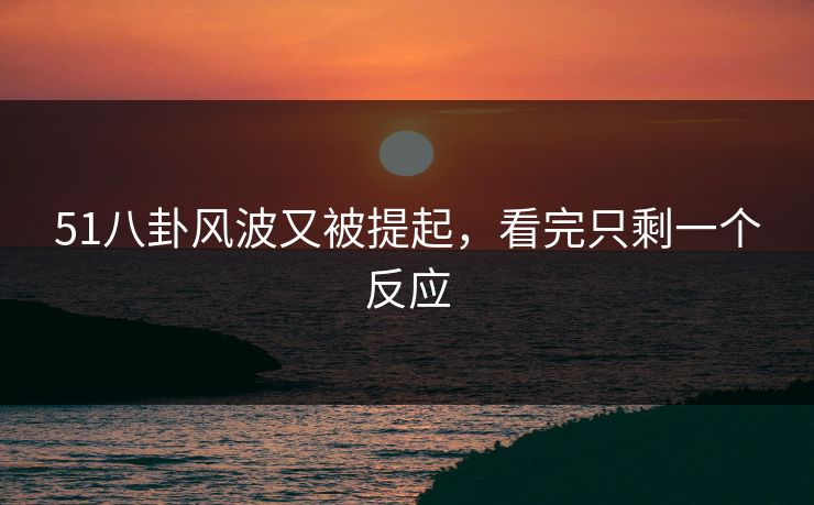 51八卦风波又被提起，看完只剩一个反应