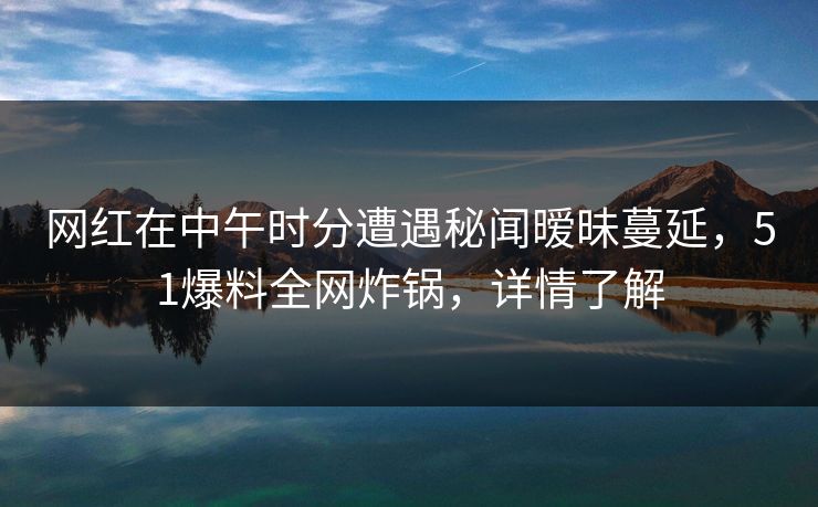网红在中午时分遭遇秘闻暧昧蔓延,51爆料全网炸锅,详情了解 网红在中午时分遭遇秘闻暧昧蔓延,51爆料全网炸锅,详情了解