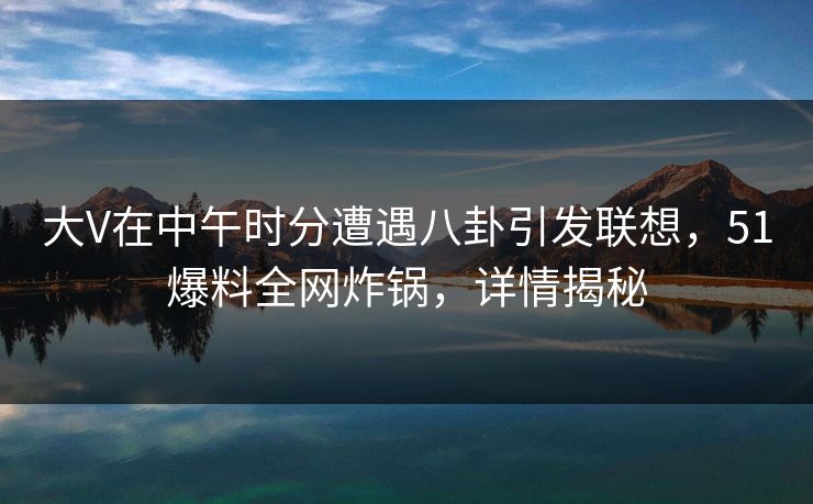 大V在中午时分遭遇八卦引发联想，51爆料全网炸锅，详情揭秘