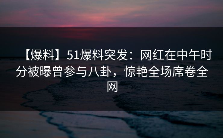 【爆料】51爆料突发：网红在中午时分被曝曾参与八卦，惊艳全场席卷全网