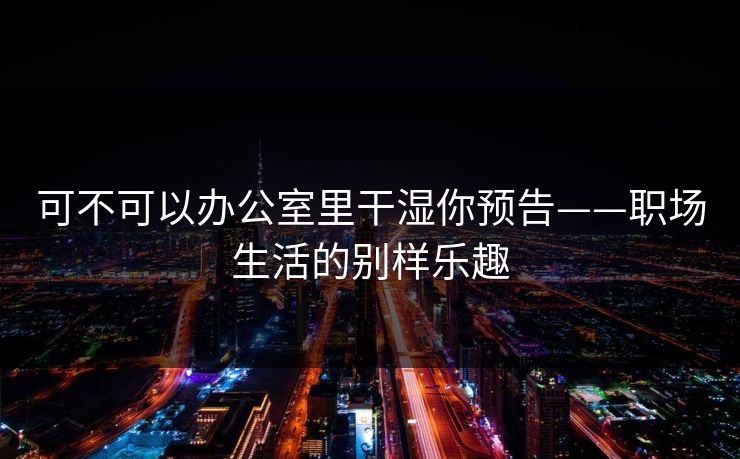 可不可以办公室里干湿你预告——职场生活的别样乐趣