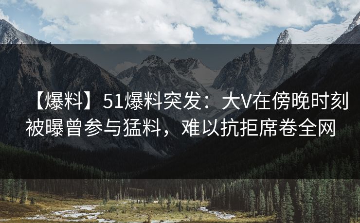 【爆料】51爆料突发：大V在傍晚时刻被曝曾参与猛料，难以抗拒席卷全网