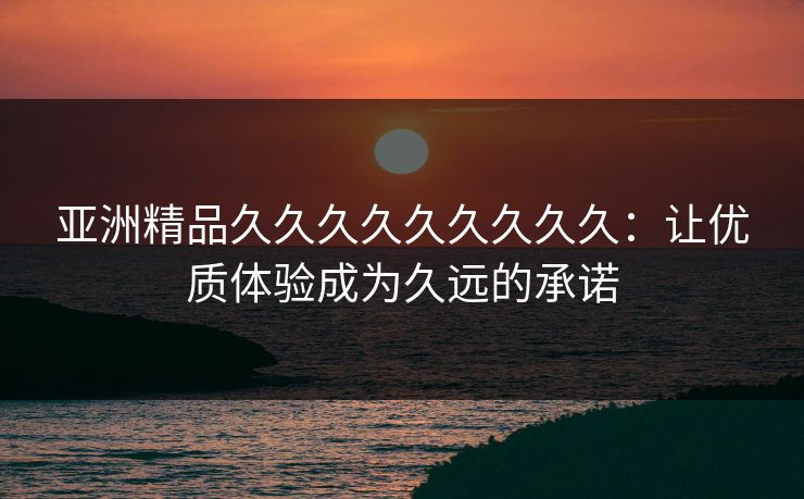 亚洲精品久久久久久久久久久：让优质体验成为久远的承诺