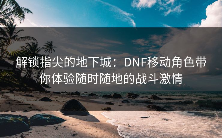 解锁指尖的地下城:DNF移动角色带你体验随时随地的战斗激情 解锁指尖的地下城:DNF移动角色带你体验随时随地的战斗激情