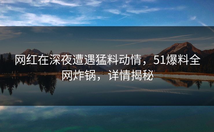 网红在深夜遭遇猛料动情,51爆料全网炸锅,详情揭秘 网红在深夜遭遇猛料动情,51爆料全网炸锅,详情揭秘
