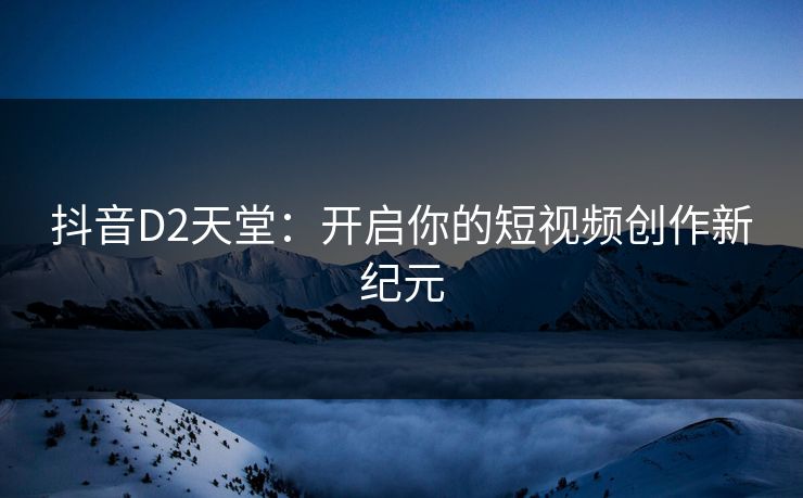 抖音D2天堂:开启你的短视频创作新纪元 抖音D2天堂:开启你的短视频创作新纪元