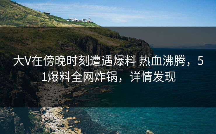 大V在傍晚时刻遭遇爆料 热血沸腾，51爆料全网炸锅，详情发现