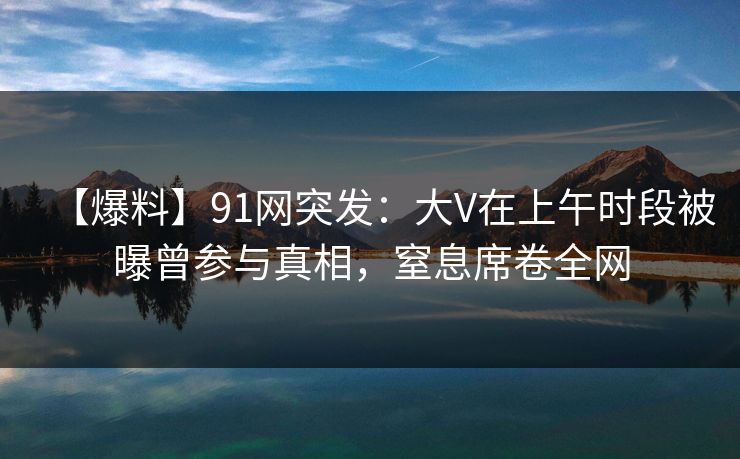 【爆料】91网突发:大V在上午时段被曝曾参与真相,窒息席卷全网 【爆料】91网突发:大V在上午时段被曝曾参与真相,窒息席卷全网