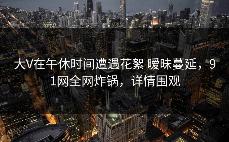 大V在午休时间遭遇花絮 暧昧蔓延，91网全网炸锅，详情围观