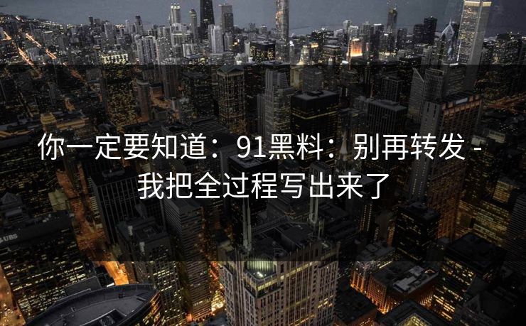 你一定要知道：91黑料：别再转发 - 我把全过程写出来了