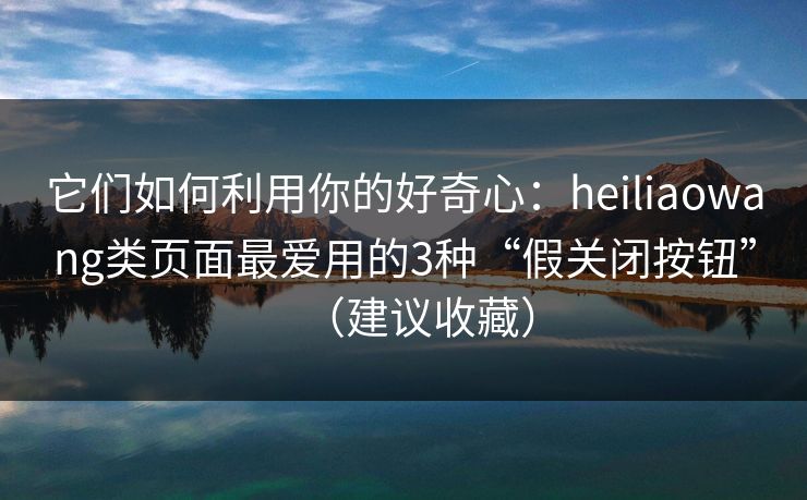 它们如何利用你的好奇心：heiliaowang类页面最爱用的3种“假关闭按钮”（建议收藏）