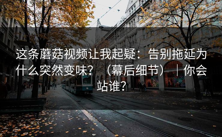 这条蘑菇视频让我起疑：告别拖延为什么突然变味？（幕后细节）｜你会站谁？