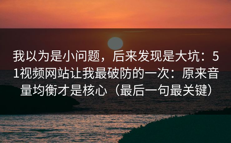我以为是小问题,后来发现是大坑:51视频网站让我最破防的一次:原来音量均衡才是核心(最后一句最关键) 我以为是小问题,后来发现是大坑:51视频网站让我最破防的一次:原来音量均衡才是核心(最后一句最关键)