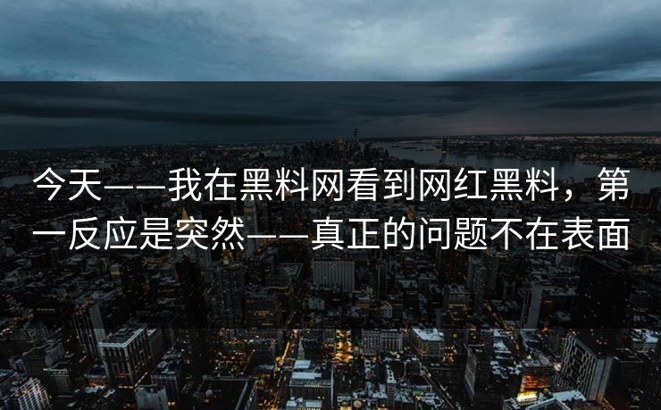 今天——我在黑料网看到网红黑料，第一反应是突然——真正的问题不在表面
