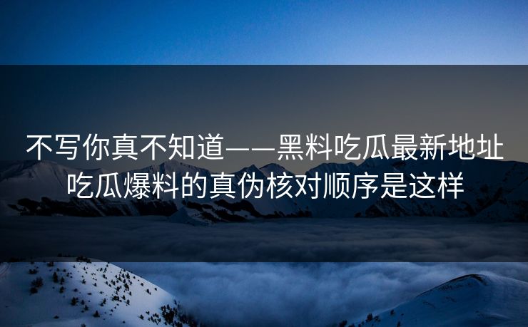 不写你真不知道——黑料吃瓜最新地址吃瓜爆料的真伪核对顺序是这样