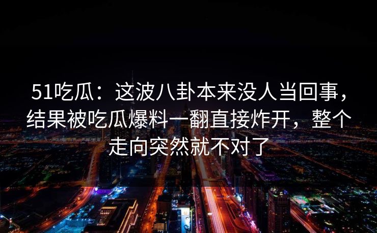 51吃瓜：这波八卦本来没人当回事，结果被吃瓜爆料一翻直接炸开，整个走向突然就不对了
